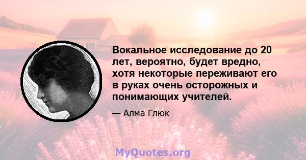 Вокальное исследование до 20 лет, вероятно, будет вредно, хотя некоторые переживают его в руках очень осторожных и понимающих учителей.