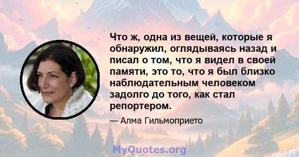 Что ж, одна из вещей, которые я обнаружил, оглядываясь назад и писал о том, что я видел в своей памяти, это то, что я был близко наблюдательным человеком задолго до того, как стал репортером.