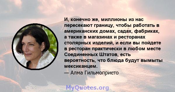 И, конечно же, миллионы из нас пересекают границу, чтобы работать в американских домах, садах, фабриках, а также в магазинах и ресторанах столярных изделий, и если вы пойдете в ресторан практически в любом месте