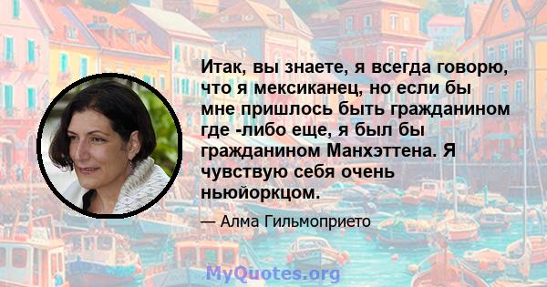 Итак, вы знаете, я всегда говорю, что я мексиканец, но если бы мне пришлось быть гражданином где -либо еще, я был бы гражданином Манхэттена. Я чувствую себя очень ньюйоркцом.