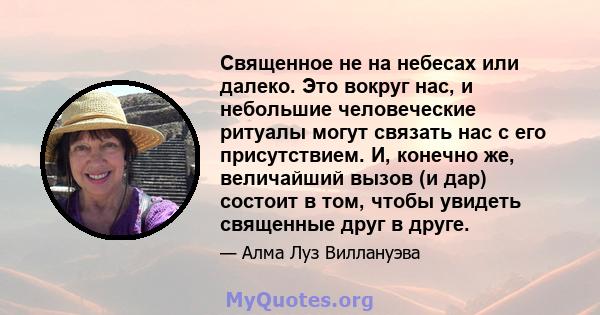 Священное не на небесах или далеко. Это вокруг нас, и небольшие человеческие ритуалы могут связать нас с его присутствием. И, конечно же, величайший вызов (и дар) состоит в том, чтобы увидеть священные друг в друге.