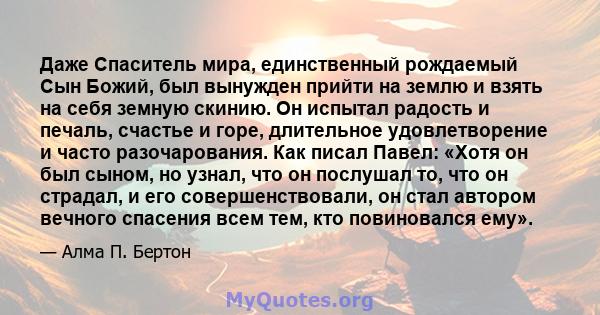 Даже Спаситель мира, единственный рождаемый Сын Божий, был вынужден прийти на землю и взять на себя земную скинию. Он испытал радость и печаль, счастье и горе, длительное удовлетворение и часто разочарования. Как писал