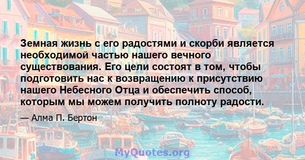 Земная жизнь с его радостями и скорби является необходимой частью нашего вечного существования. Его цели состоят в том, чтобы подготовить нас к возвращению к присутствию нашего Небесного Отца и обеспечить способ,