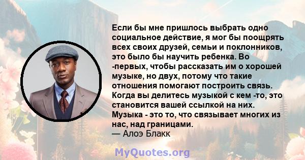 Если бы мне пришлось выбрать одно социальное действие, я мог бы поощрять всех своих друзей, семьи и поклонников, это было бы научить ребенка. Во -первых, чтобы рассказать им о хорошей музыке, но двух, потому что такие