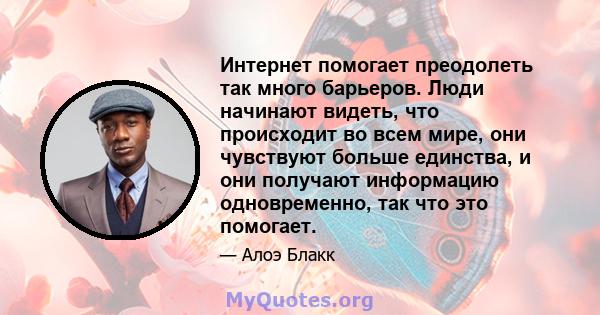 Интернет помогает преодолеть так много барьеров. Люди начинают видеть, что происходит во всем мире, они чувствуют больше единства, и они получают информацию одновременно, так что это помогает.