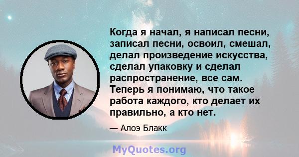 Когда я начал, я написал песни, записал песни, освоил, смешал, делал произведение искусства, сделал упаковку и сделал распространение, все сам. Теперь я понимаю, что такое работа каждого, кто делает их правильно, а кто