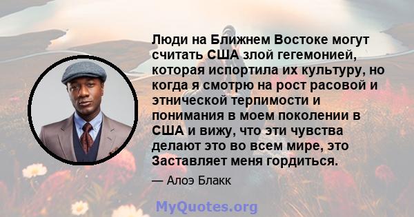 Люди на Ближнем Востоке могут считать США злой гегемонией, которая испортила их культуру, но когда я смотрю на рост расовой и этнической терпимости и понимания в моем поколении в США и вижу, что эти чувства делают это