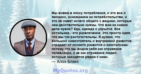 Мы живем в эпоху потребления, и это все о желании, основанном на потребительстве, и это не имеет ничего общего с вещами, которые нам действительно нужны. Что вам на самом деле нужно? Еда, одежда и укрытие. Все остальное 