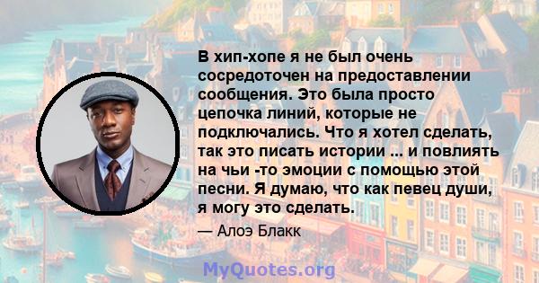 В хип-хопе я не был очень сосредоточен на предоставлении сообщения. Это была просто цепочка линий, которые не подключались. Что я хотел сделать, так это писать истории ... и повлиять на чьи -то эмоции с помощью этой