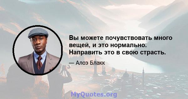 Вы можете почувствовать много вещей, и это нормально. Направить это в свою страсть.