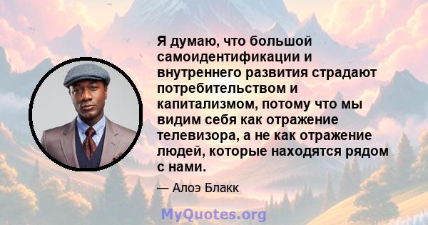 Я думаю, что большой самоидентификации и внутреннего развития страдают потребительством и капитализмом, потому что мы видим себя как отражение телевизора, а не как отражение людей, которые находятся рядом с нами.