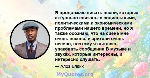 Я продолжаю писать песни, которые актуально связаны с социальными, политическими и экономическими проблемами нашего времени, но я также осознаю, что на сцене мне очень весело, и зрители очень весело, поэтому я пытаюсь