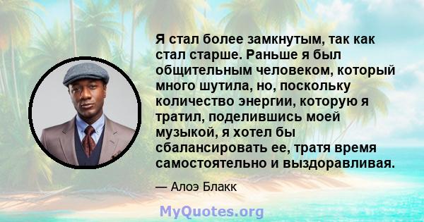 Я стал более замкнутым, так как стал старше. Раньше я был общительным человеком, который много шутила, но, поскольку количество энергии, которую я тратил, поделившись моей музыкой, я хотел бы сбалансировать ее, тратя