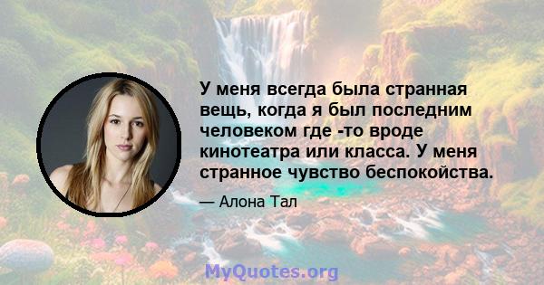 У меня всегда была странная вещь, когда я был последним человеком где -то вроде кинотеатра или класса. У меня странное чувство беспокойства.