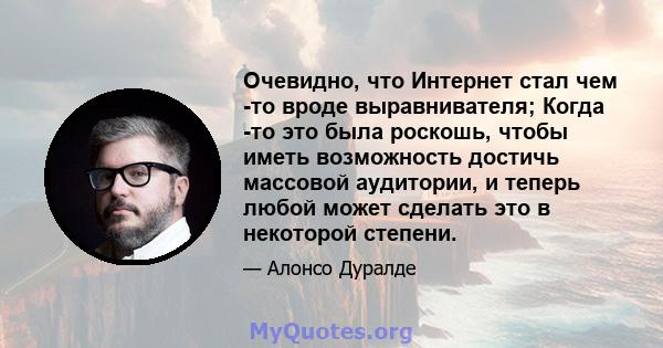 Очевидно, что Интернет стал чем -то вроде выравнивателя; Когда -то это была роскошь, чтобы иметь возможность достичь массовой аудитории, и теперь любой может сделать это в некоторой степени.