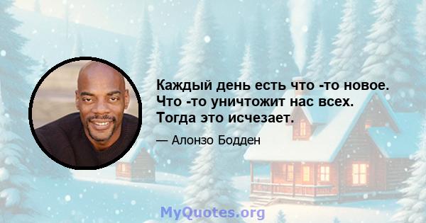 Каждый день есть что -то новое. Что -то уничтожит нас всех. Тогда это исчезает.