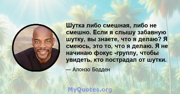 Шутка либо смешная, либо не смешно. Если я слышу забавную шутку, вы знаете, что я делаю? Я смеюсь, это то, что я делаю. Я не начинаю фокус -группу, чтобы увидеть, кто пострадал от шутки.