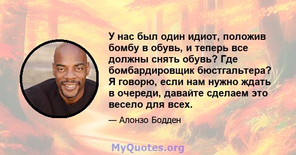 У нас был один идиот, положив бомбу в обувь, и теперь все должны снять обувь? Где бомбардировщик бюстгальтера? Я говорю, если нам нужно ждать в очереди, давайте сделаем это весело для всех.