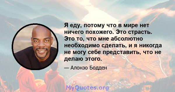 Я еду, потому что в мире нет ничего похожего. Это страсть. Это то, что мне абсолютно необходимо сделать, и я никогда не могу себе представить, что не делаю этого.