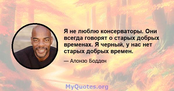 Я не люблю консерваторы. Они всегда говорят о старых добрых временах. Я черный, у нас нет старых добрых времен.