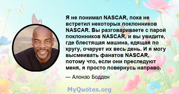 Я не понимал NASCAR, пока не встретил некоторых поклонников NASCAR. Вы разговариваете с парой поклонников NASCAR, и вы увидите, где блестящая машина, едящая по кругу, очарует их весь день. И я могу высмеивать фанатов