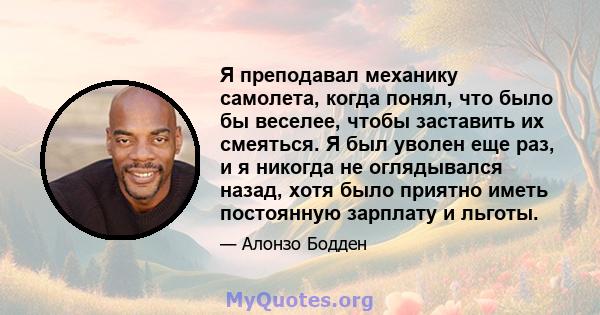 Я преподавал механику самолета, когда понял, что было бы веселее, чтобы заставить их смеяться. Я был уволен еще раз, и я никогда не оглядывался назад, хотя было приятно иметь постоянную зарплату и льготы.