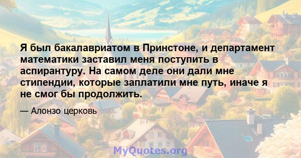 Я был бакалавриатом в Принстоне, и департамент математики заставил меня поступить в аспирантуру. На самом деле они дали мне стипендии, которые заплатили мне путь, иначе я не смог бы продолжить.