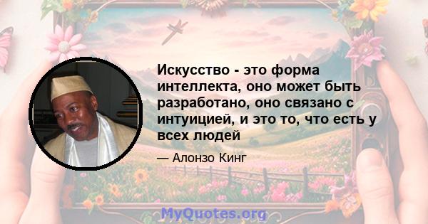 Искусство - это форма интеллекта, оно может быть разработано, оно связано с интуицией, и это то, что есть у всех людей