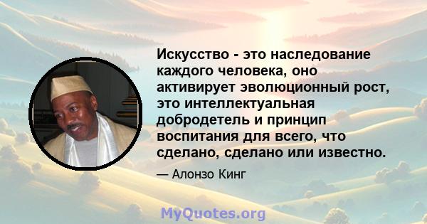 Искусство - это наследование каждого человека, оно активирует эволюционный рост, это интеллектуальная добродетель и принцип воспитания для всего, что сделано, сделано или известно.