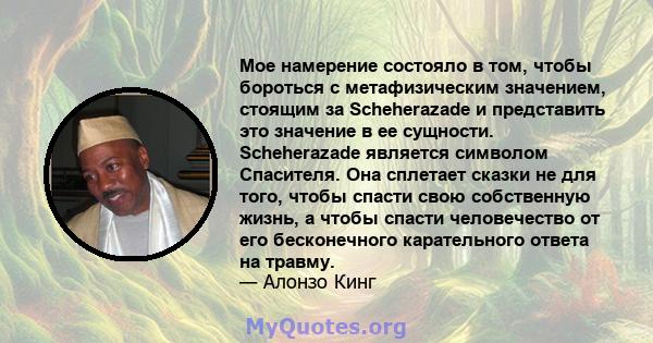 Мое намерение состояло в том, чтобы бороться с метафизическим значением, стоящим за Scheherazade и представить это значение в ее сущности. Scheherazade является символом Спасителя. Она сплетает сказки не для того, чтобы 