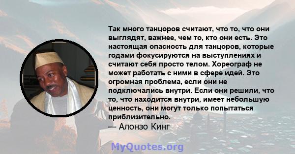 Так много танцоров считают, что то, что они выглядят, важнее, чем то, кто они есть. Это настоящая опасность для танцоров, которые годами фокусируются на выступлениях и считают себя просто телом. Хореограф не может