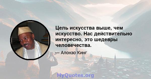 Цель искусства выше, чем искусство. Нас действительно интересно, это шедевры человечества.