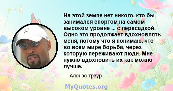 На этой земле нет никого, кто бы занимался спортом на самом высоком уровне ... с пересадкой. Одно это продолжает вдохновлять меня, потому что я понимаю, что во всем мире борьба, через которую переживают люди. Мне нужно