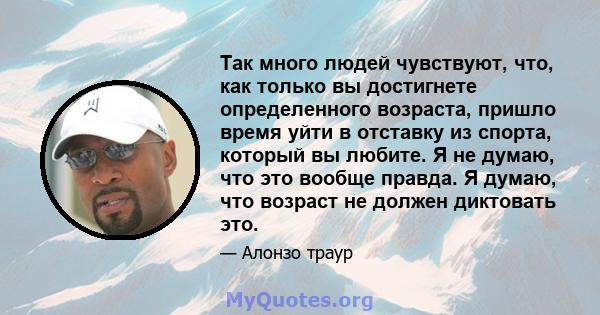 Так много людей чувствуют, что, как только вы достигнете определенного возраста, пришло время уйти в отставку из спорта, который вы любите. Я не думаю, что это вообще правда. Я думаю, что возраст не должен диктовать это.