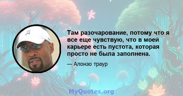 Там разочарование, потому что я все еще чувствую, что в моей карьере есть пустота, которая просто не была заполнена.