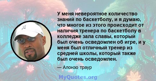 У меня невероятное количество знаний по баскетболу, и я думаю, что многое из этого происходит от наличия тренера по баскетболу в колледже зала славы, который был очень осведомлен об игре, и у меня был отличный тренер из 