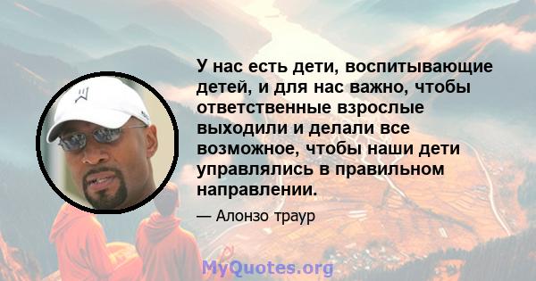 У нас есть дети, воспитывающие детей, и для нас важно, чтобы ответственные взрослые выходили и делали все возможное, чтобы наши дети управлялись в правильном направлении.