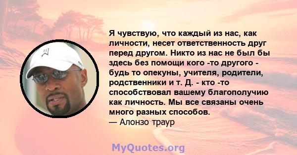 Я чувствую, что каждый из нас, как личности, несет ответственность друг перед другом. Никто из нас не был бы здесь без помощи кого -то другого - будь то опекуны, учителя, родители, родственники и т. Д. - кто -то