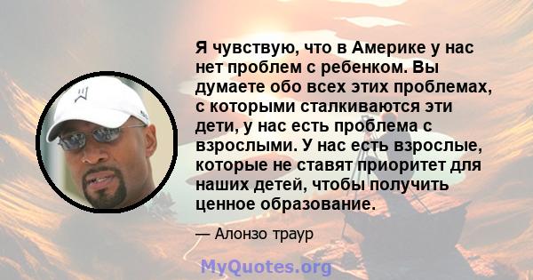 Я чувствую, что в Америке у нас нет проблем с ребенком. Вы думаете обо всех этих проблемах, с которыми сталкиваются эти дети, у нас есть проблема с взрослыми. У нас есть взрослые, которые не ставят приоритет для наших