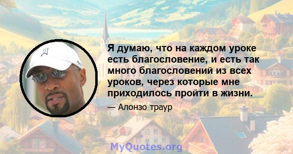 Я думаю, что на каждом уроке есть благословение, и есть так много благословений из всех уроков, через которые мне приходилось пройти в жизни.