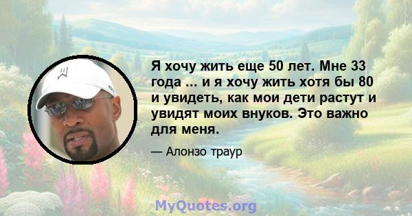 Я хочу жить еще 50 лет. Мне 33 года ... и я хочу жить хотя бы 80 и увидеть, как мои дети растут и увидят моих внуков. Это важно для меня.