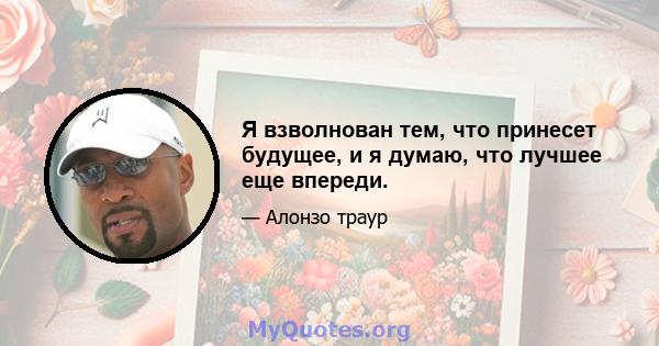 Я взволнован тем, что принесет будущее, и я думаю, что лучшее еще впереди.