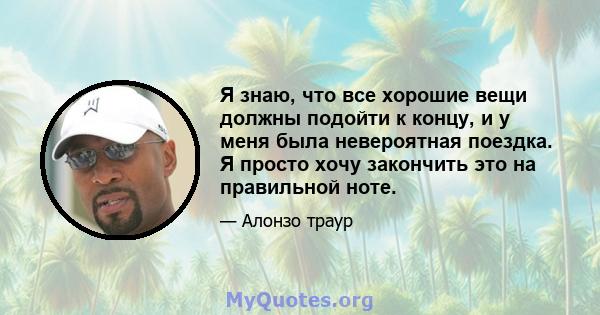 Я знаю, что все хорошие вещи должны подойти к концу, и у меня была невероятная поездка. Я просто хочу закончить это на правильной ноте.