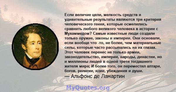 Если величие цели, мелкость средств и удивительные результаты являются три критерия человеческого гения, которые осмелились сравнить любого великого человека в истории с Мухаммедом? Самые известные люди создали только