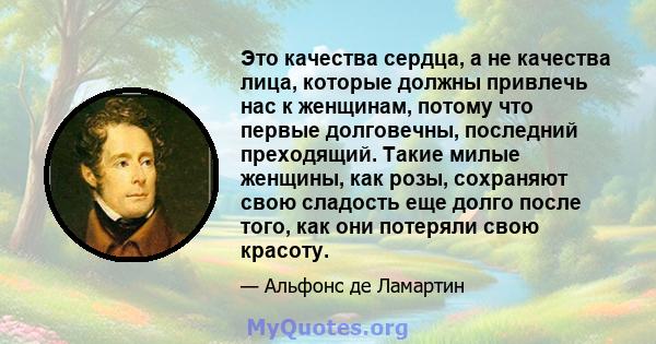 Это качества сердца, а не качества лица, которые должны привлечь нас к женщинам, потому что первые долговечны, последний преходящий. Такие милые женщины, как розы, сохраняют свою сладость еще долго после того, как они