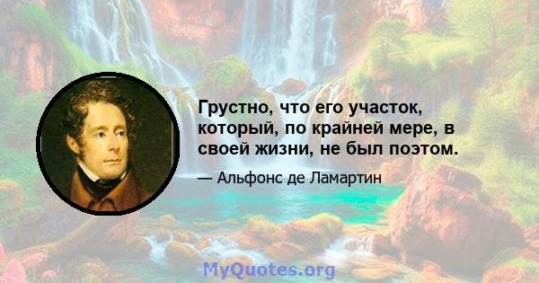 Грустно, что его участок, который, по крайней мере, в своей жизни, не был поэтом.