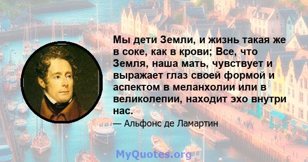 Мы дети Земли, и жизнь такая же в соке, как в крови; Все, что Земля, наша мать, чувствует и выражает глаз своей формой и аспектом в меланхолии или в великолепии, находит эхо внутри нас.