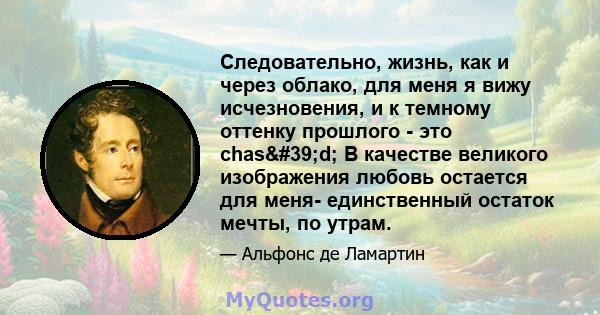 Следовательно, жизнь, как и через облако, для меня я вижу исчезновения, и к темному оттенку прошлого - это chas'd; В качестве великого изображения любовь остается для меня- единственный остаток мечты, по утрам.