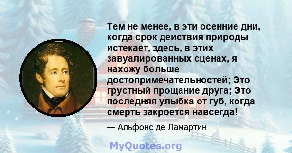 Тем не менее, в эти осенние дни, когда срок действия природы истекает, здесь, в этих завуалированных сценах, я нахожу больше достопримечательностей; Это грустный прощание друга; Это последняя улыбка от губ, когда смерть 