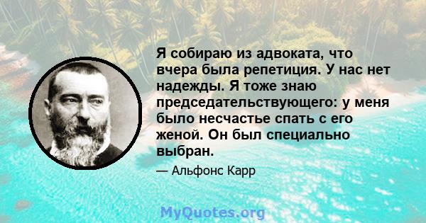 Я собираю из адвоката, что вчера была репетиция. У нас нет надежды. Я тоже знаю председательствующего: у меня было несчастье спать с его женой. Он был специально выбран.